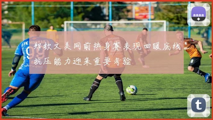 郑钦文美网前热身赛表现回暖底线抗压能力迎来重要考验
