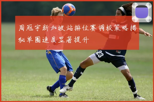 周冠宇新加坡站排位赛调校策略揭秘单圈速度显著提升