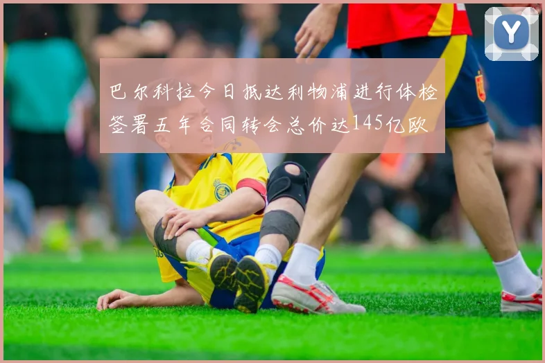 巴尔科拉今日抵达利物浦进行体检签署五年合同转会总价达145亿欧