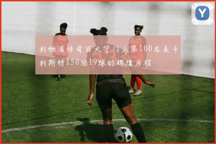 利物浦传奇百大守门人第100名麦卡利斯特150场19球的辉煌历程
