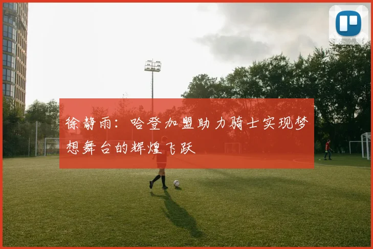 徐静雨:哈登加盟助力骑士实现梦想舞台的辉煌飞跃