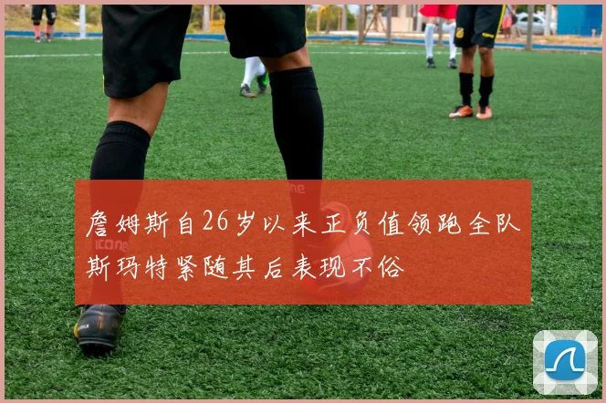 詹姆斯自26岁以来正负值领跑全队斯玛特紧随其后表现不俗