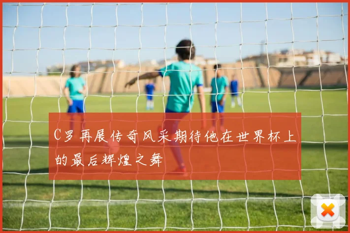 C罗再展传奇风采期待他在世界杯上的最后辉煌之舞