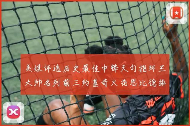 美媒评选历史最佳中锋天勾指环王大帅名列前三约基奇火花恩比德排名揭晓