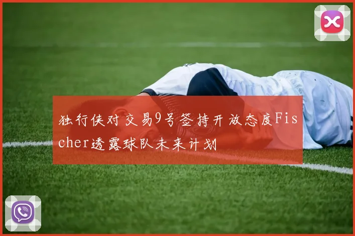 独行侠对交易9号签持开放态度Fischer透露球队未来计划
