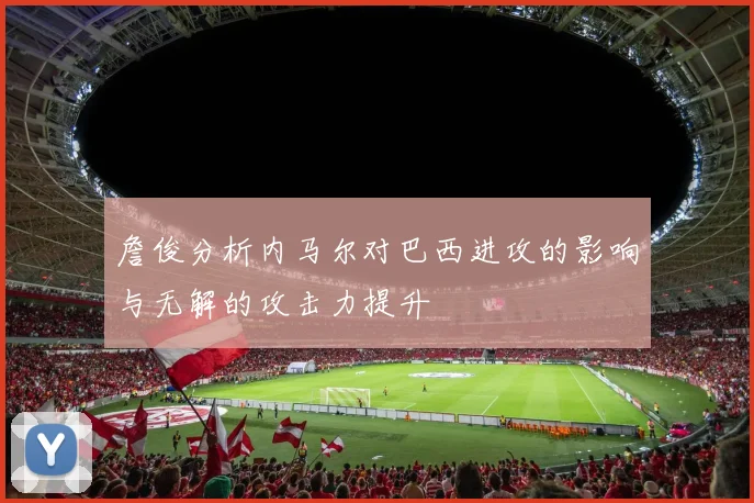 詹俊分析内马尔对巴西进攻的影响与无解的攻击力提升