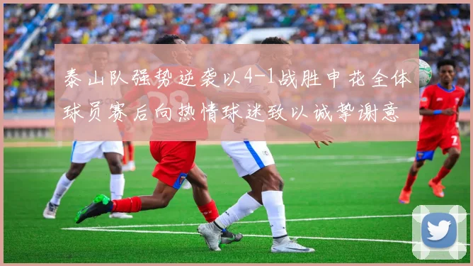 泰山队强势逆袭以4-1战胜申花全体球员赛后向热情球迷致以诚挚谢意