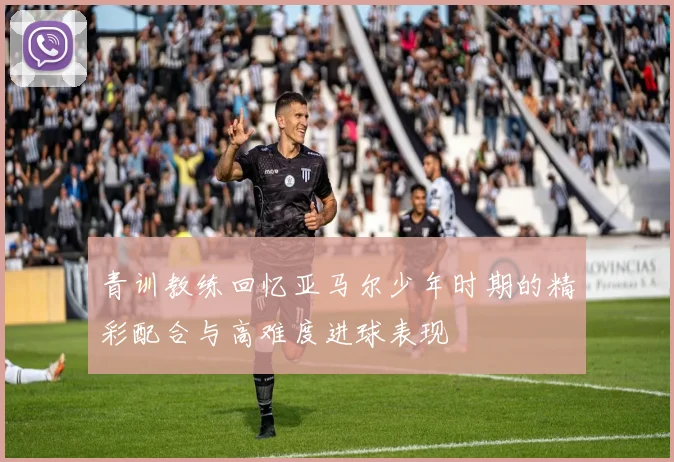 青训教练回忆亚马尔少年时期的精彩配合与高难度进球表现