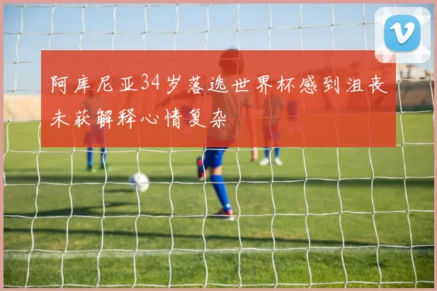 阿库尼亚34岁落选世界杯感到沮丧未获解释心情复杂
