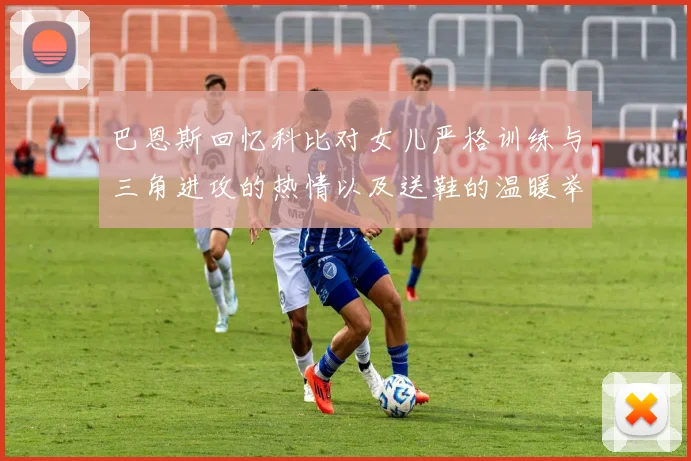 巴恩斯回忆科比对女儿严格训练与三角进攻的热情以及送鞋的温暖举动