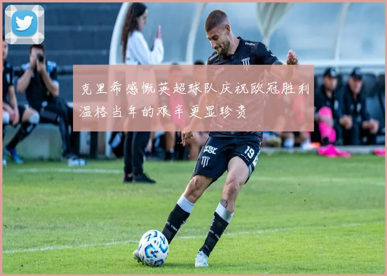 克里希感慨英超球队庆祝欧冠胜利温格当年的艰辛更显珍贵