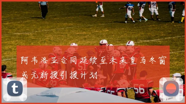 阿韦洛亚合同延续至未来皇马冬窗或无新援引援计划