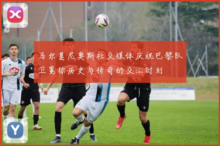 马尔基尼奥斯社交媒体庆祝巴黎队卫冕称历史与传奇的交汇时刻