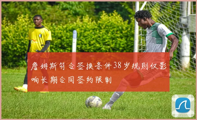 詹姆斯符合签换条件38岁规则仅影响长期合同签约限制
