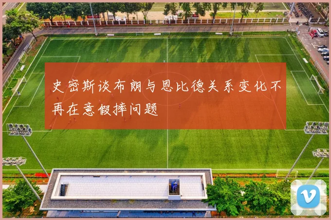 史密斯谈布朗与恩比德关系变化不再在意假摔问题
