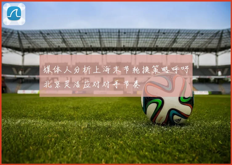 媒体人分析上海末节轮换策略呼吁北京灵活应对对手节奏