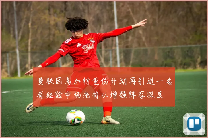 曼联因乌加特重伤计划再引进一名有经验中场老将以增强阵容深度