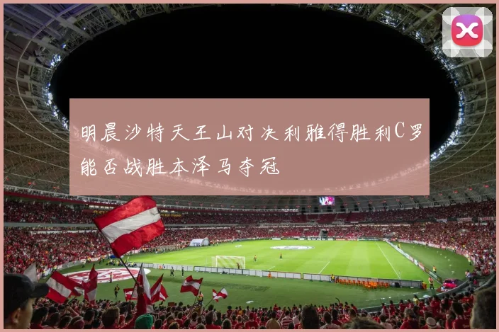 明晨沙特天王山对决利雅得胜利C罗能否战胜本泽马夺冠