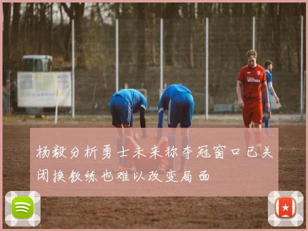 杨毅分析勇士未来称夺冠窗口已关闭换教练也难以改变局面