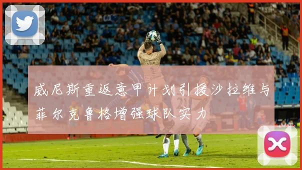 威尼斯重返意甲计划引援沙拉维与菲尔克鲁格增强球队实力
