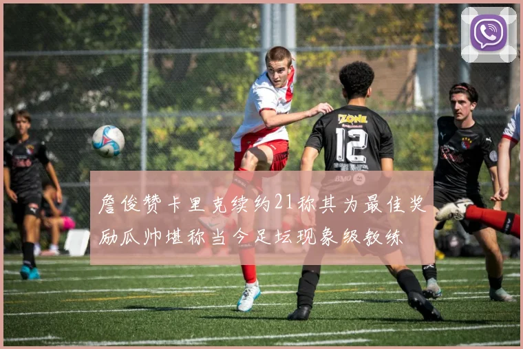 詹俊赞卡里克续约21称其为最佳奖励瓜帅堪称当今足坛现象级教练