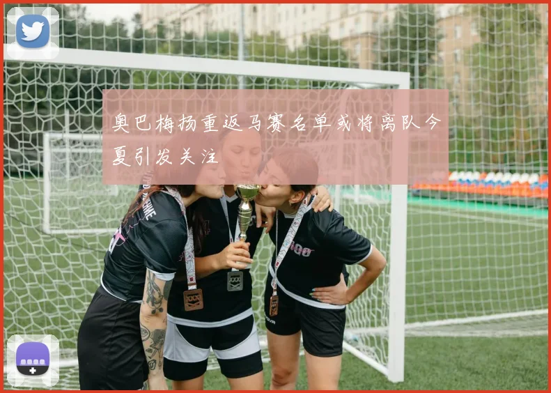 奥巴梅扬重返马赛名单或将离队今夏引发关注