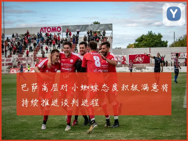 巴萨高层对小蜘蛛态度积极满意将持续推进谈判进程