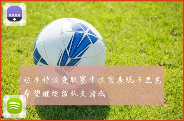 达洛特谈曼联赛季收官表现卡里克希望继续留队支持我