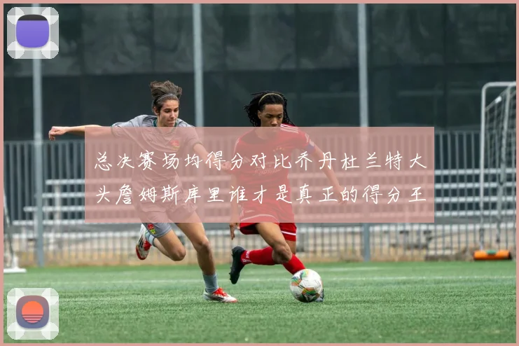 总决赛场均得分对比乔丹杜兰特大头詹姆斯库里谁才是真正的得分王