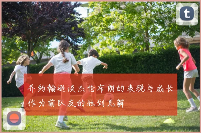 乔约翰逊谈杰伦布朗的表现与成长作为前队友的独到见解