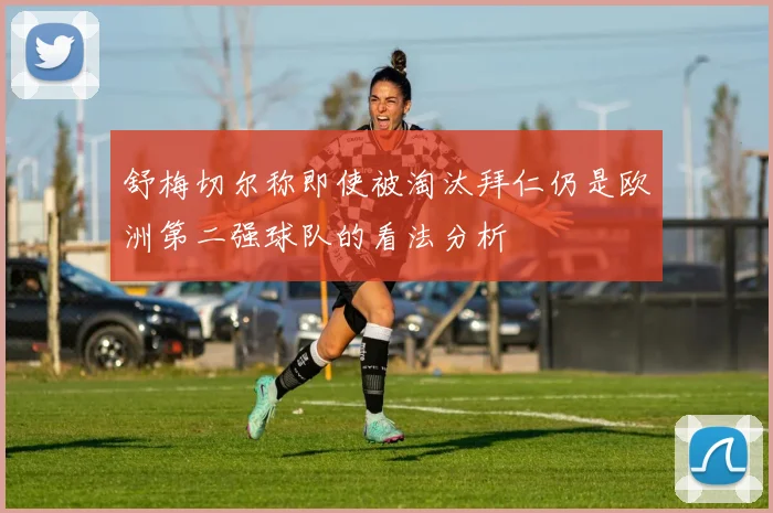 舒梅切尔称即使被淘汰拜仁仍是欧洲第二强球队的看法分析